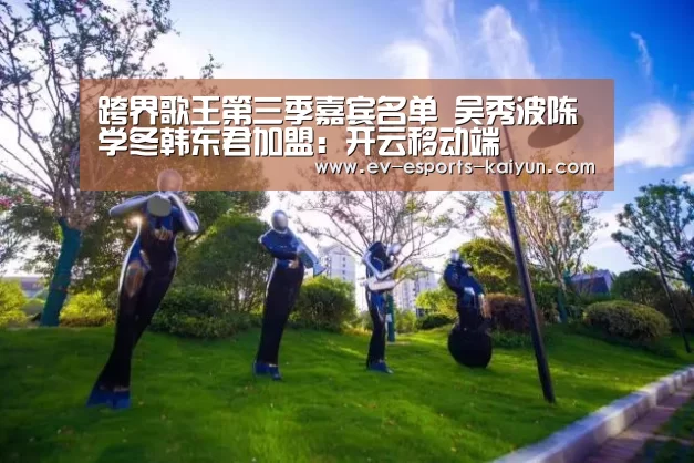 跨界歌王第三季嘉宾名单 吴秀波陈学冬韩东君加盟:开云移动端(图4) 开云移动端